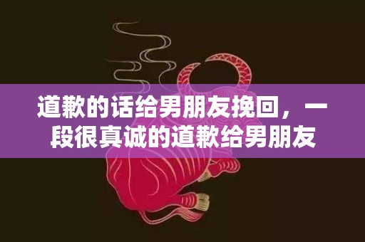 道歉的话给男朋友挽回，一段很真诚的道歉给男朋友