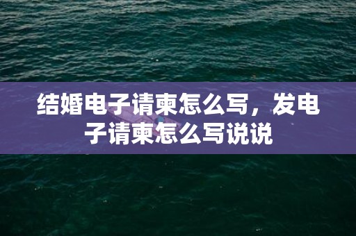 结婚电子请柬怎么写，发电子请柬怎么写说说