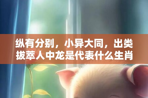纵有分别，小异大同，出类拔萃人中龙是代表什么生肖，答案曝光落实