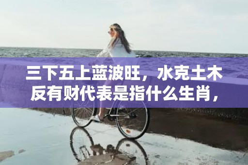 三下五上蓝波旺，水克土木反有财代表是指什么生肖，精准解答落实
