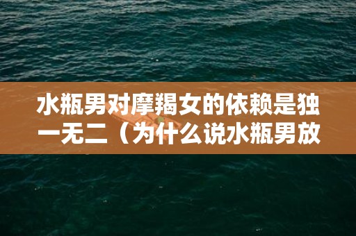 水瓶男对摩羯女的依赖是独一无二（为什么说水瓶男放不下摩羯女水瓶男摩羯女谁先放下）
