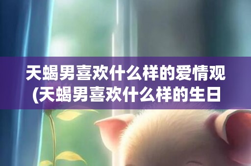 天蝎男喜欢什么样的爱情观(天蝎男喜欢什么样的生日礼物)