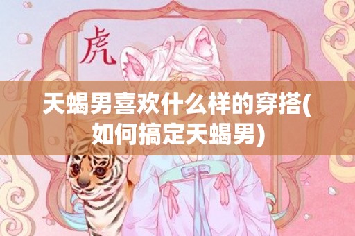 天蝎男喜欢什么样的穿搭(如何搞定天蝎男)