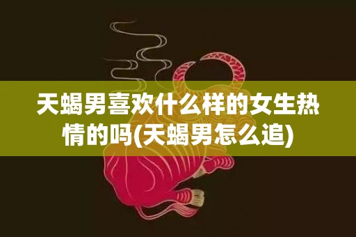 天蝎男喜欢什么样的女生热情的吗(天蝎男怎么追)
