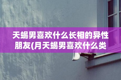 天蝎男喜欢什么长相的异性朋友(月天蝎男喜欢什么类型)