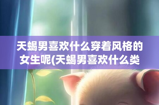 天蝎男喜欢什么穿着风格的女生呢(天蝎男喜欢什么类型)