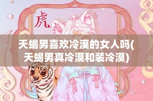 天蝎男喜欢冷漠的女人吗(天蝎男真冷漠和装冷漠)