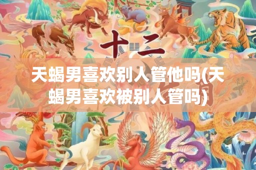 天蝎男喜欢别人管他吗(天蝎男喜欢被别人管吗)