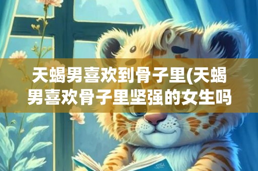 天蝎男喜欢到骨子里(天蝎男喜欢骨子里坚强的女生吗)