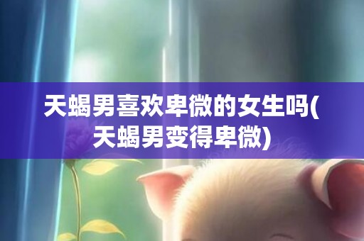 天蝎男喜欢卑微的女生吗(天蝎男变得卑微)
