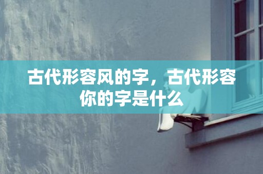 古代形容风的字，古代形容你的字是什么