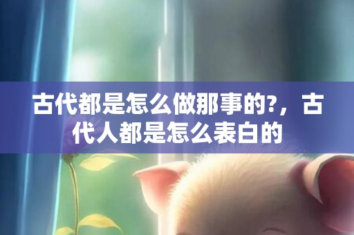 古代都是怎么做那事的?，古代人都是怎么表白的
