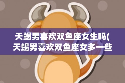 天蝎男喜欢双鱼座女生吗(天蝎男喜欢双鱼座女多一些还是喜欢水瓶女多一些)