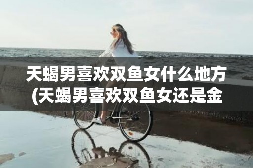 天蝎男喜欢双鱼女什么地方(天蝎男喜欢双鱼女还是金牛女)
