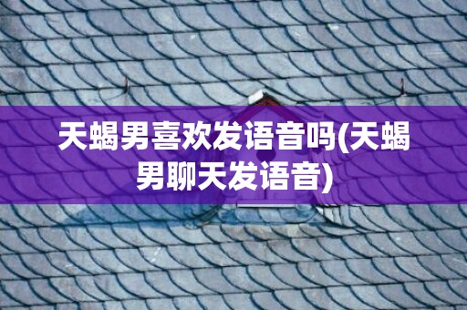 天蝎男喜欢发语音吗(天蝎男聊天发语音)
