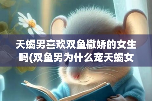 天蝎男喜欢双鱼撒娇的女生吗(双鱼男为什么宠天蝎女)