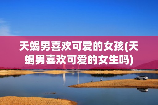 天蝎男喜欢可爱的女孩(天蝎男喜欢可爱的女生吗)