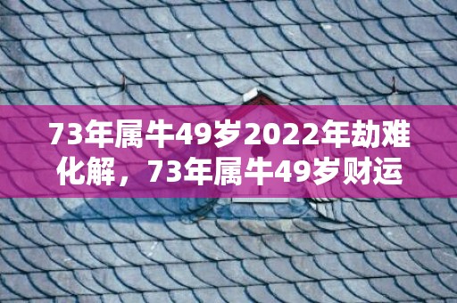 73年属牛49岁2022年劫难化解，73年属牛49岁财运,何时走大运