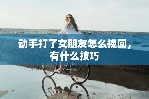 动手打了女朋友怎么挽回，有什么技巧