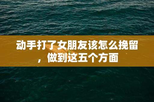 动手打了女朋友该怎么挽留，做到这五个方面