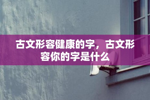 古文形容健康的字，古文形容你的字是什么