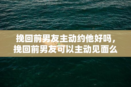 挽回前男友主动约他好吗，挽回前男友可以主动见面么（挽回前男友找对方父母可以吗）