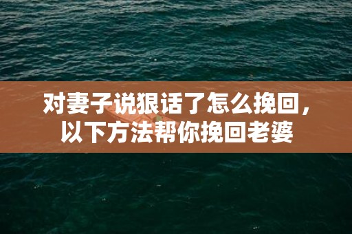 对妻子说狠话了怎么挽回，以下方法帮你挽回老婆