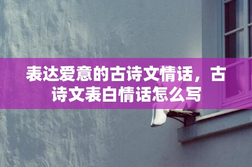 表达爱意的古诗文情话，古诗文表白情话怎么写