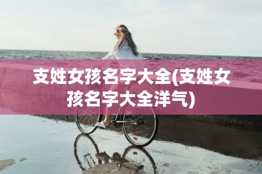支姓女孩名字大全(支姓女孩名字大全洋气)