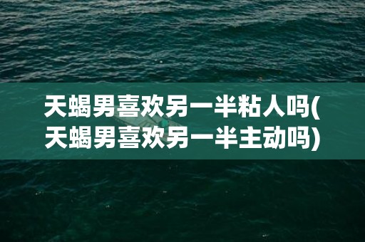 天蝎男喜欢另一半粘人吗(天蝎男喜欢另一半主动吗)