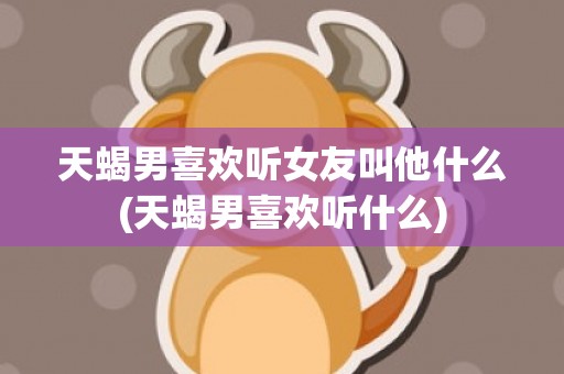 天蝎男喜欢听女友叫他什么(天蝎男喜欢听什么)