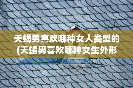 天蝎男喜欢哪种女人类型的(天蝎男喜欢哪种女生外形)