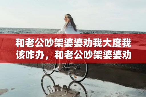 和老公吵架婆婆劝我大度我该咋办，和老公吵架婆婆劝我忍让