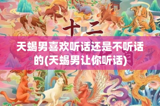 天蝎男喜欢听话还是不听话的(天蝎男让你听话)