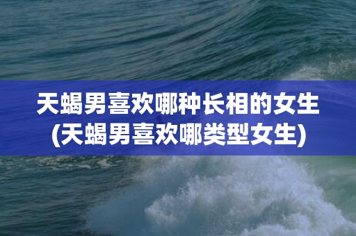 天蝎男喜欢哪种长相的女生(天蝎男喜欢哪类型女生)
