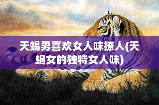天蝎男喜欢女人味撩人(天蝎女的独特女人味)