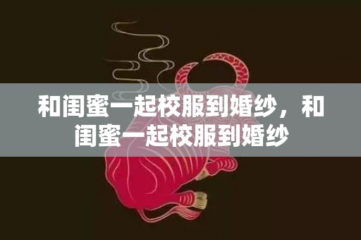 和闺蜜一起校服到婚纱，和闺蜜一起校服到婚纱