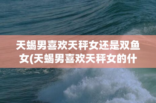 天蝎男喜欢天秤女还是双鱼女(天蝎男喜欢天秤女的什么)