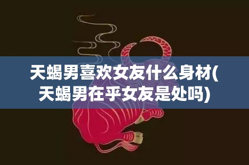 天蝎男喜欢女友什么身材(天蝎男在乎女友是处吗)