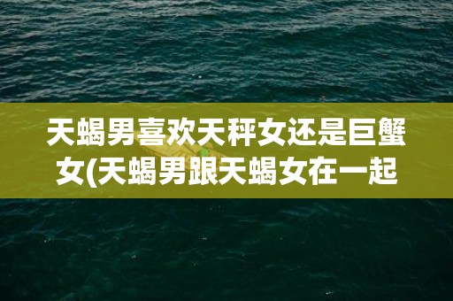 天蝎男喜欢天秤女还是巨蟹女(天蝎男跟天蝎女在一起会怎么样)