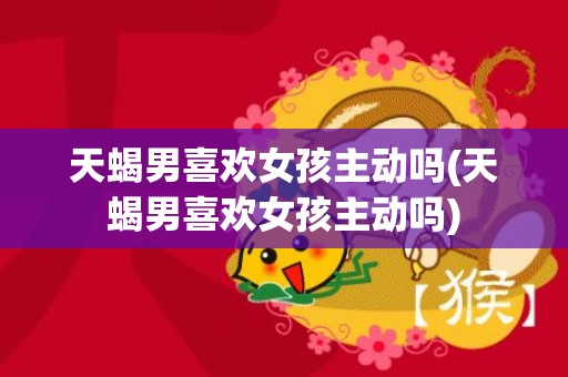 天蝎男喜欢女孩主动吗(天蝎男喜欢女孩主动吗)