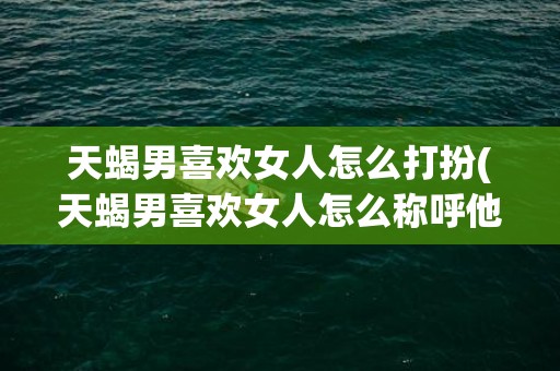天蝎男喜欢女人怎么打扮(天蝎男喜欢女人怎么称呼他)