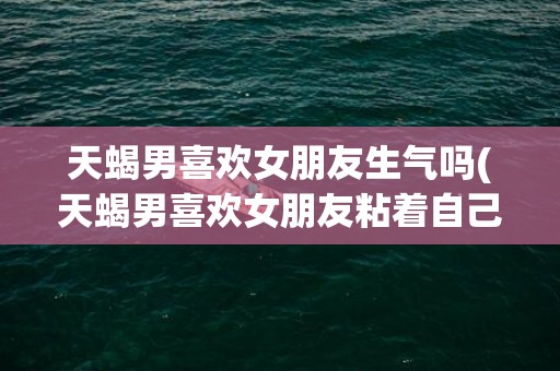 天蝎男喜欢女朋友生气吗(天蝎男喜欢女朋友粘着自己吗)