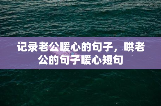 记录老公暖心的句子，哄老公的句子暖心短句