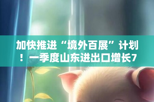 加快推进“境外百展”计划！一季度山东进出口增长7.7%