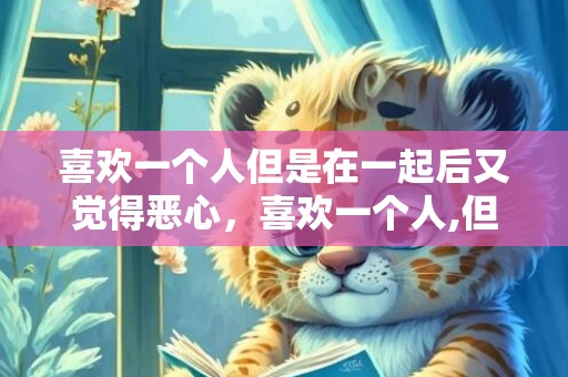 喜欢一个人但是在一起后又觉得恶心，喜欢一个人,但是不能表达