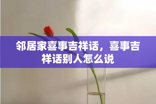 邻居家喜事吉祥话，喜事吉祥话别人怎么说