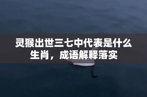 灵猴出世三七中代表是什么生肖，成语解释落实