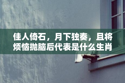 佳人倚石，月下独奏，且将烦恼抛脑后代表是什么生肖，词语解释落实
