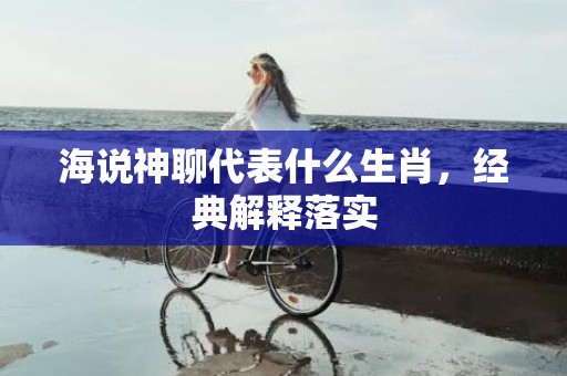海说神聊代表什么生肖，经典解释落实